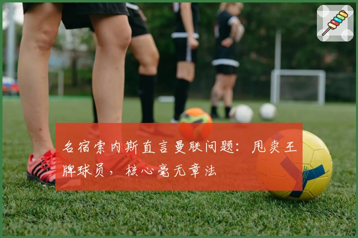 名宿索内斯直言曼联问题：甩卖王牌球员，核心毫无章法