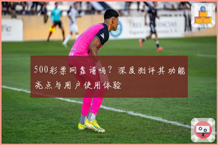 500彩票网靠谱吗？深度测评其功能亮点与用户使用体验