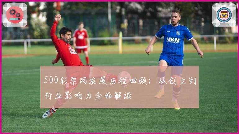 500彩票网发展历程回顾：从创立到行业影响力全面解读