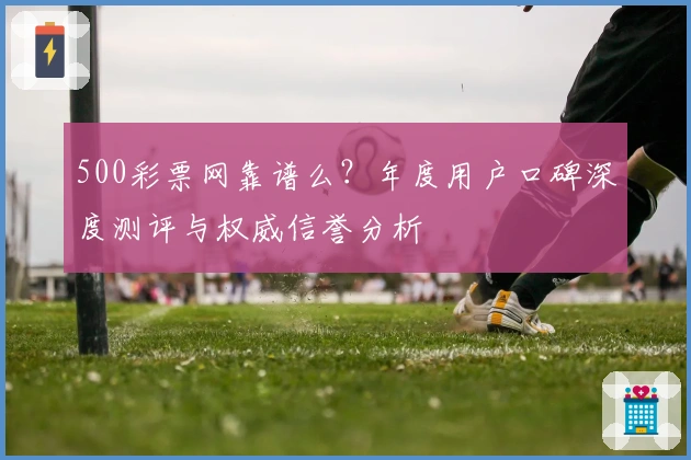 500彩票网靠谱么?年度用户口碑深度测评与权威信誉分析
