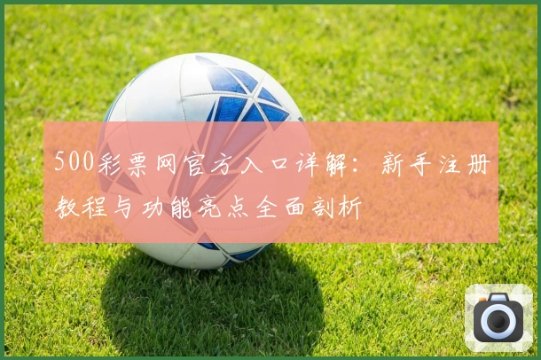 500彩票网官方入口详解：新手注册教程与功能亮点全面剖析