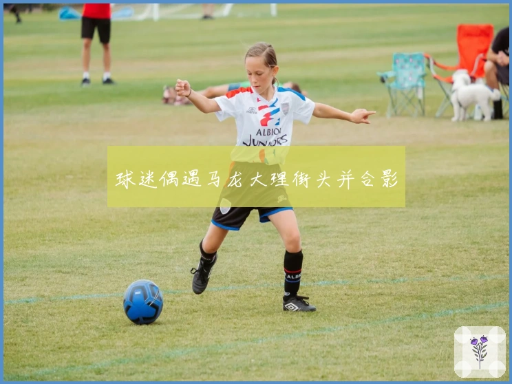 球迷偶遇马龙大理街头并合影