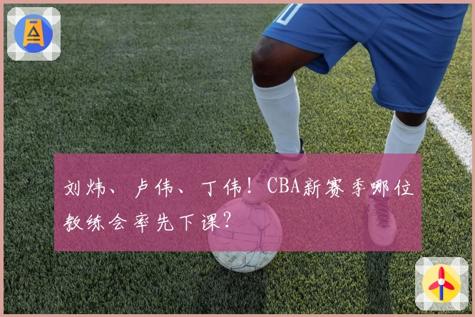 刘炜、卢伟、丁伟！CBA新赛季哪位教练会率先下课？