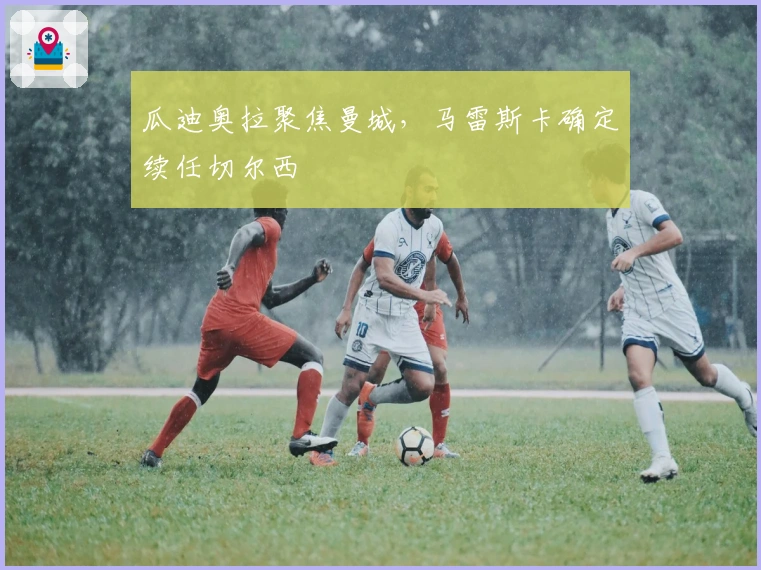 瓜迪奥拉聚焦曼城，马雷斯卡确定续任切尔西