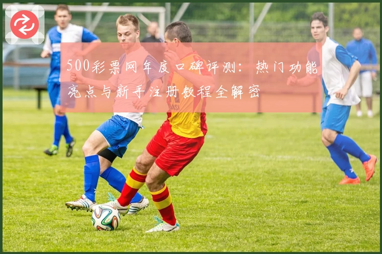 500彩票网年度口碑评测:热门功能亮点与新手注册教程全解密