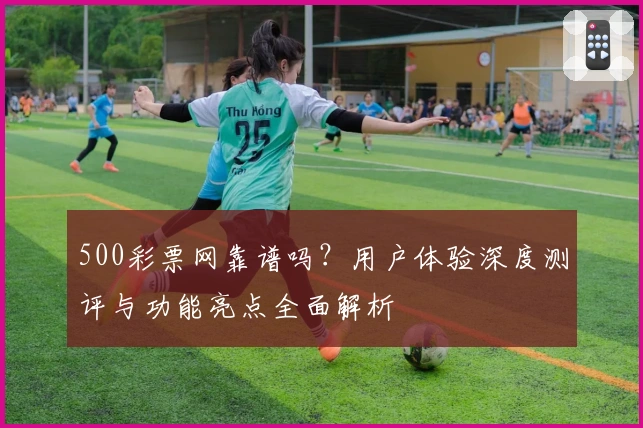 500彩票网靠谱吗？用户体验深度测评与功能亮点全面解析