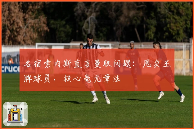 名宿索内斯直言曼联问题：甩卖王牌球员，核心毫无章法