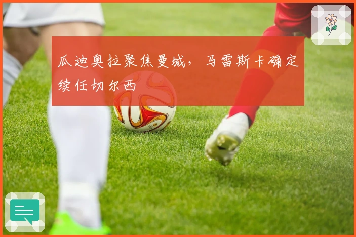 瓜迪奥拉聚焦曼城,马雷斯卡确定续任切尔西