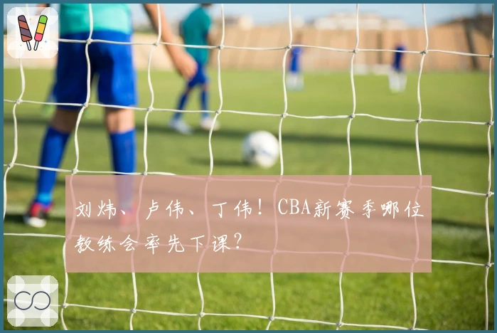 刘炜、卢伟、丁伟！CBA新赛季哪位教练会率先下课？