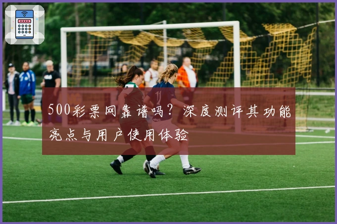 500彩票网靠谱吗？深度测评其功能亮点与用户使用体验