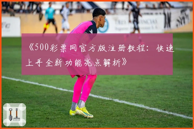 《500彩票网官方版注册教程：快速上手全新功能亮点解析》