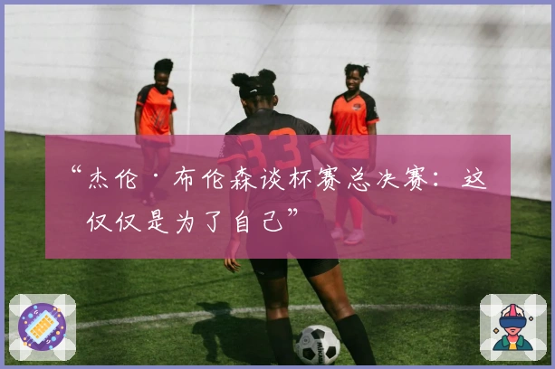 “杰伦·布伦森谈杯赛总决赛:这不仅仅是为了自己”