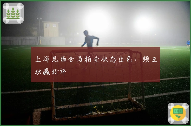 上海见面会马柏全状态出色，频互动赢好评